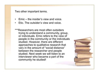 Two other important terms.
• Emic – the insider’s view and voice.
• Etic. The outsider’s view and voice.
***Researchers are most often outsiders
trying to understand a community, group,
or individuals. Emic refers to the view of
people in the community or the individuals
studied. However, there are different
approaches to qualitative research that
vary in the amount of “social distance”
between the researcher and people
studied. Next week we will listen to an
interviewer who became a part of the
community he studied!
 