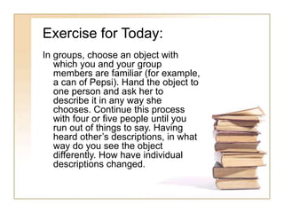 Exercise for Today:
In groups, choose an object with
which you and your group
members are familiar (for example,
a can of Pepsi). Hand the object to
one person and ask her to
describe it in any way she
chooses. Continue this process
with four or five people until you
run out of things to say. Having
heard other’s descriptions, in what
way do you see the object
differently. How have individual
descriptions changed.
 