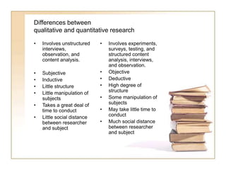 Differences between
qualitative and quantitative research
• Involves unstructured
interviews,
observation, and
content analysis.
• Subjective
• Inductive
• Little structure
• Little manipulation of
subjects
• Takes a great deal of
time to conduct
• Little social distance
between researcher
and subject
• Involves experiments,
surveys, testing, and
structured content
analysis, interviews,
and observation.
• Objective
• Deductive
• High degree of
structure
• Some manipulation of
subjects
• May take little time to
conduct
• Much social distance
between researcher
and subject
 