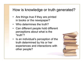 How is knowledge or truth generated?
• Are things true if they are printed
in books or the newspaper?
• Who determines the truth?
• Can different people hold different
perceptions about what is the
“truth”?
• Is an individual’s perception of the
truth determined by his or her
experiences and interactions with
other people?
 