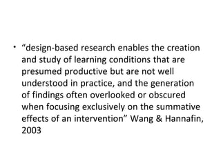 • “design-based research enables the creation
and study of learning conditions that are
presumed productive but are not well
understood in practice, and the generation
of findings often overlooked or obscured
when focusing exclusively on the summative
effects of an intervention” Wang & Hannafin,
2003
 