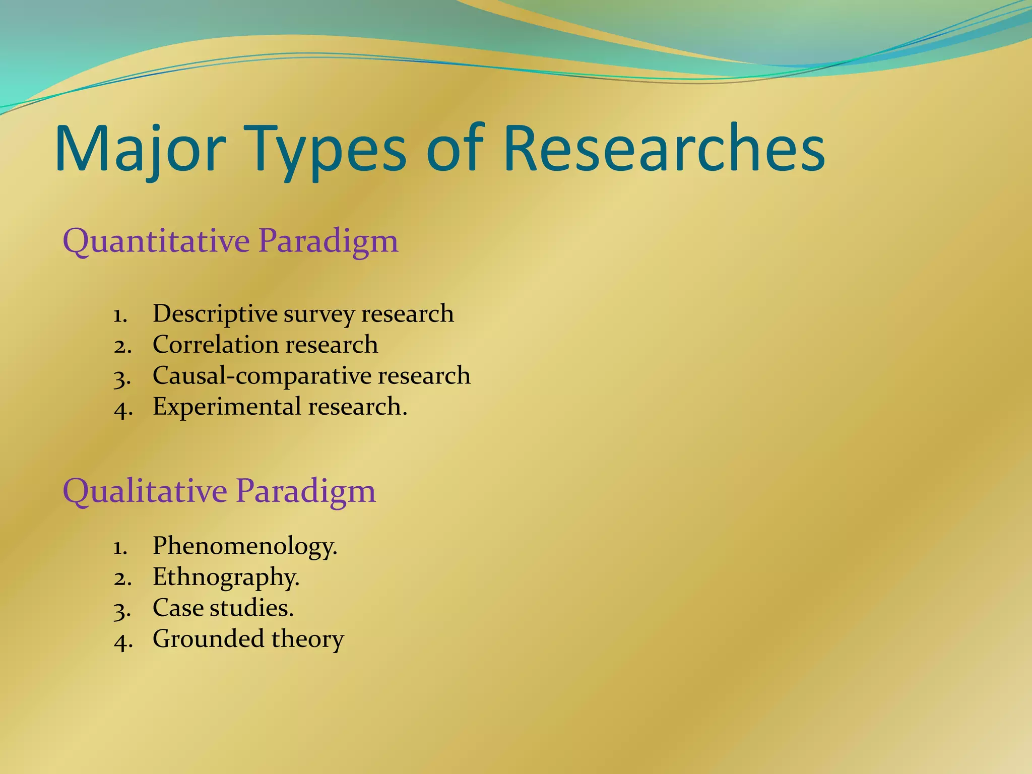 Major Types of Researches
Quantitative Paradigm

   1.   Descriptive survey research
   2.   Correlation research
   3.   Causal-comparative research
   4.   Experimental research.


Qualitative Paradigm
   1.   Phenomenology.
   2.   Ethnography.
   3.   Case studies.
   4.   Grounded theory
 