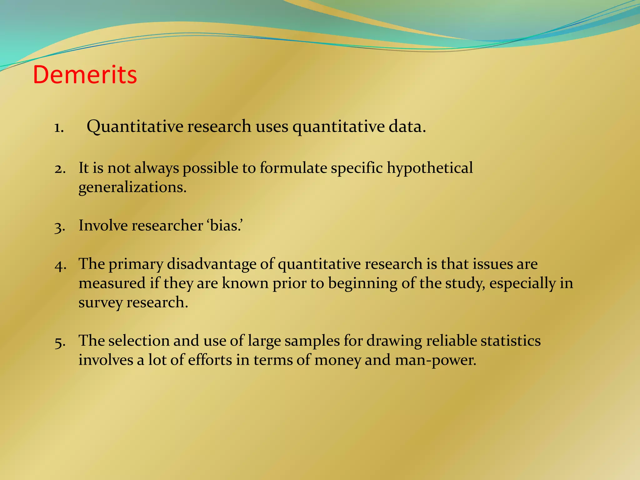 Demerits
 1.   Quantitative research uses quantitative data.

 2. It is not always possible to formulate specific hypothetical
    generalizations.

 3. Involve researcher ‘bias.’

 4. The primary disadvantage of quantitative research is that issues are
    measured if they are known prior to beginning of the study, especially in
    survey research.

 5. The selection and use of large samples for drawing reliable statistics
    involves a lot of efforts in terms of money and man-power.
 