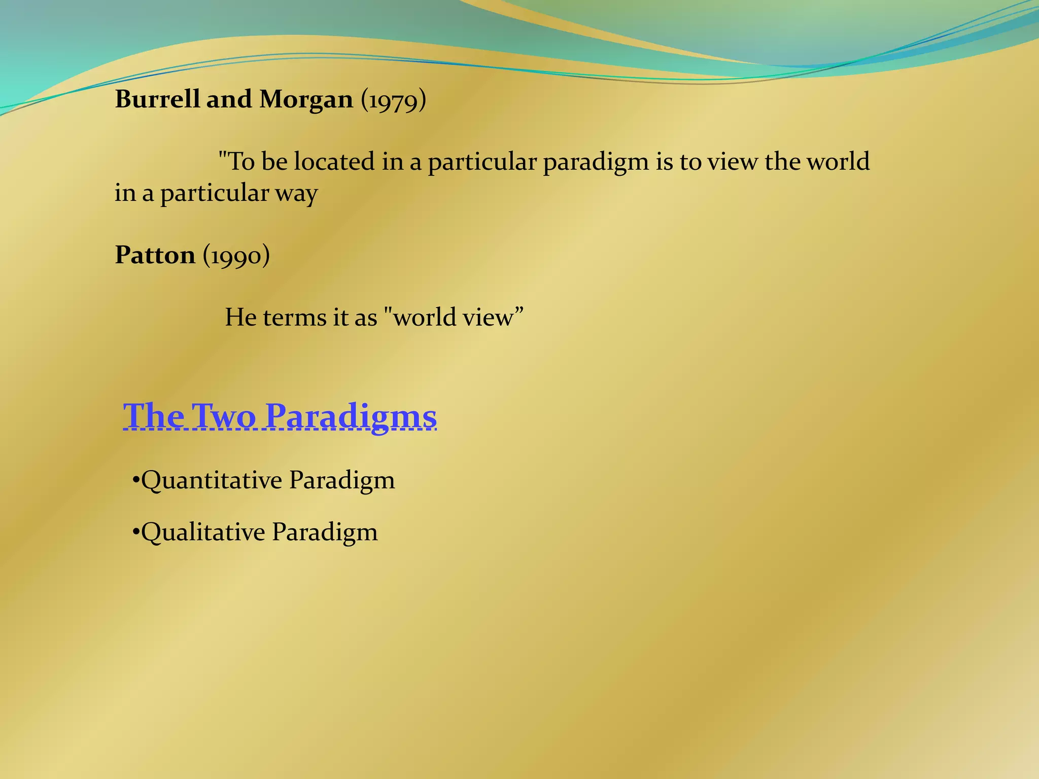 Burrell and Morgan (1979)

          "To be located in a particular paradigm is to view the world
in a particular way

Patton (1990)

          He terms it as "world view”


The Two Paradigms
 •Quantitative Paradigm

 •Qualitative Paradigm
 
