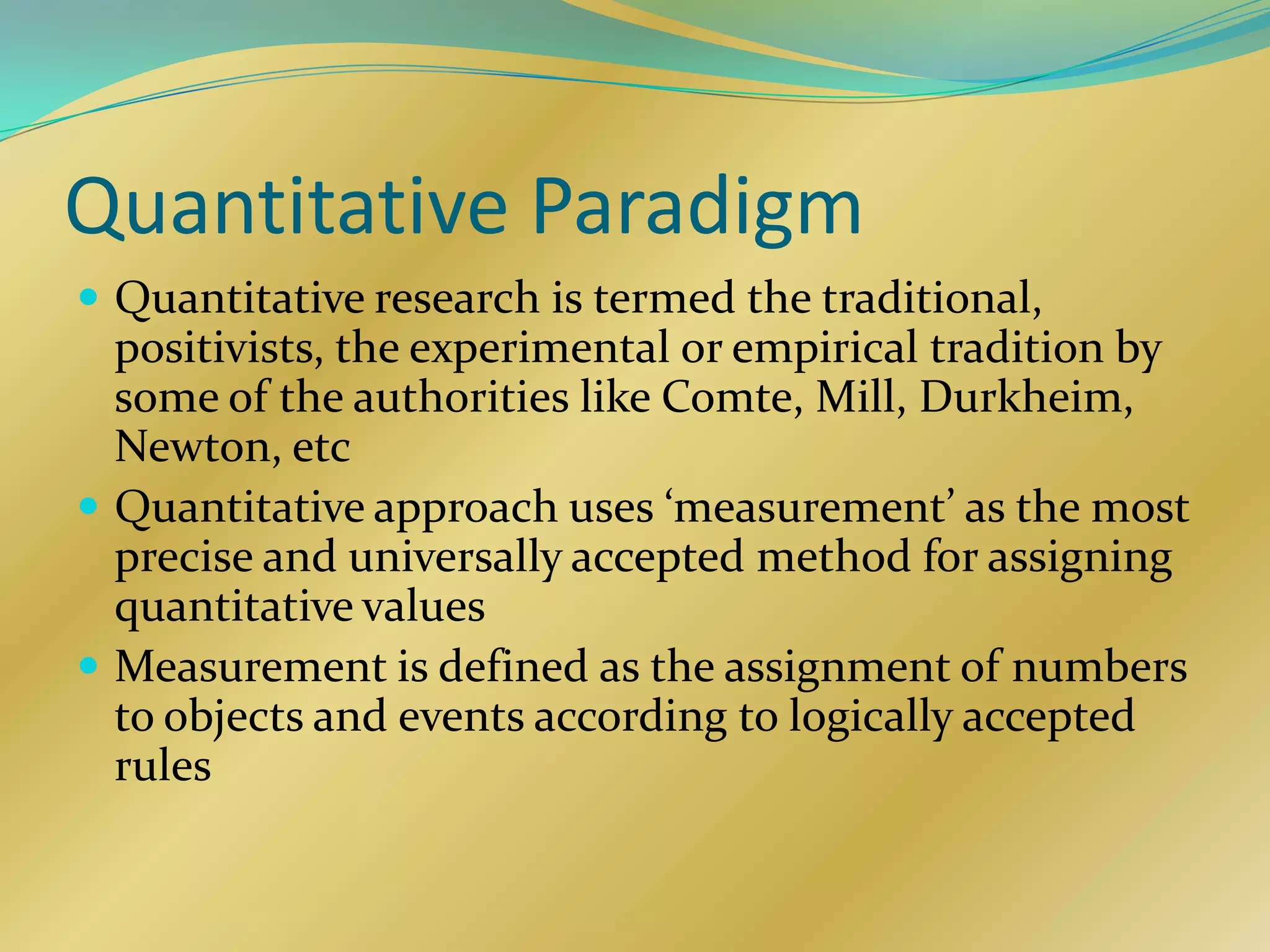 Quantitative Paradigm
 Quantitative research is termed the traditional,
  positivists, the experimental or empirical tradition by
  some of the authorities like Comte, Mill, Durkheim,
  Newton, etc
 Quantitative approach uses ‘measurement’ as the most
  precise and universally accepted method for assigning
  quantitative values
 Measurement is defined as the assignment of numbers
  to objects and events according to logically accepted
  rules
 