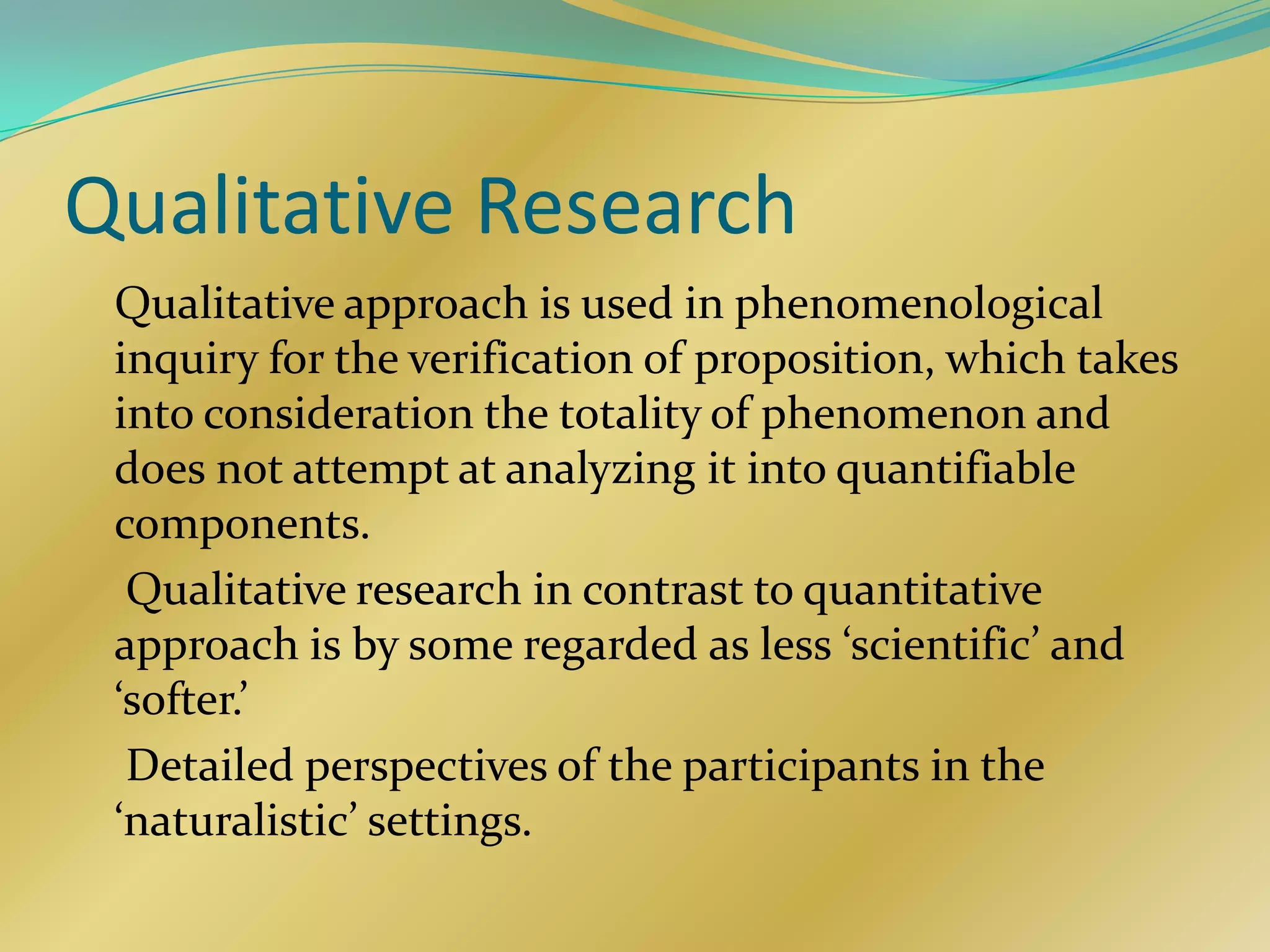 Qualitative Research
 Qualitative approach is used in phenomenological
 inquiry for the verification of proposition, which takes
 into consideration the totality of phenomenon and
 does not attempt at analyzing it into quantifiable
 components.
  Qualitative research in contrast to quantitative
 approach is by some regarded as less ‘scientific’ and
 ‘softer.’
  Detailed perspectives of the participants in the
 ‘naturalistic’ settings.
 