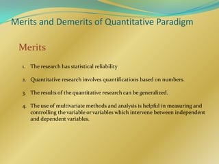 Merits and Demerits of Quantitative Paradigm

 Merits
  1. The research has statistical reliability

  2. Quantitative research involves quantifications based on numbers.

  3. The results of the quantitative research can be generalized.

  4. The use of multivariate methods and analysis is helpful in measuring and
     controlling the variable or variables which intervene between independent
     and dependent variables.
 