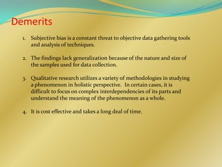 Demerits
  1. Subjective bias is a constant threat to objective data gathering tools
     and analysis of techniques.

  2. The findings lack generalization because of the nature and size of
     the samples used for data collection.

  3. Qualitative research utilizes a variety of methodologies in studying
     a phenomenon in holistic perspective. In certain cases, it is
     difficult to focus on complex interdependencies of its parts and
     understand the meaning of the phenomenon as a whole.

  4. It is cost effective and takes a long deal of time.
 
