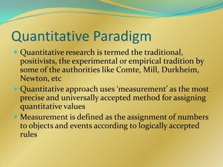 Quantitative Paradigm
 Quantitative research is termed the traditional,
  positivists, the experimental or empirical tradition by
  some of the authorities like Comte, Mill, Durkheim,
  Newton, etc
 Quantitative approach uses ‘measurement’ as the most
  precise and universally accepted method for assigning
  quantitative values
 Measurement is defined as the assignment of numbers
  to objects and events according to logically accepted
  rules
 