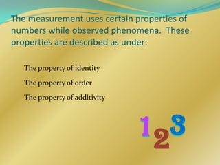 The measurement uses certain properties of
numbers while observed phenomena. These
properties are described as under:

   The property of identity

   The property of order

   The property of additivity




                                 2
 