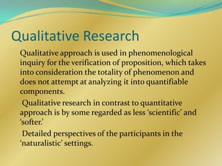 Qualitative Research
 Qualitative approach is used in phenomenological
 inquiry for the verification of proposition, which takes
 into consideration the totality of phenomenon and
 does not attempt at analyzing it into quantifiable
 components.
  Qualitative research in contrast to quantitative
 approach is by some regarded as less ‘scientific’ and
 ‘softer.’
  Detailed perspectives of the participants in the
 ‘naturalistic’ settings.
 