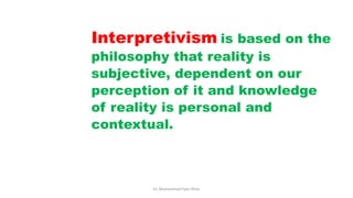 Interpretivism is based on the
philosophy that reality is
subjective, dependent on our
perception of it and knowledge
of reality is personal and
contextual.
Dr. Muhammad Ilyas Khan
 