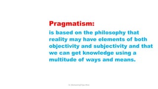 Pragmatism:
is based on the philosophy that
reality may have elements of both
objectivity and subjectivity and that
we can get knowledge using a
multitude of ways and means.
Dr. Muhammad Ilyas Khan
 