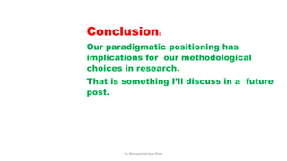 Conclusion:
Our paradigmatic positioning has
implications for our methodological
choices in research.
That is something I’ll discuss in a future
post.
Dr. Muhammad Ilyas Khan
 
