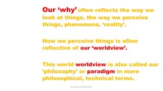 Our ‘why’ often reflects the way we
look at things, the way we perceive
things, phenomena, ‘reality’.
How we perceive things is often
reflective of our ‘worldview’.
This world worldview is also called our
‘philosophy’ or paradigm in more
philosophical, technical terms.
Dr. Muhammad Ilyas Khan
 