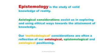 Epistemology is the study of valid
knowledge of reality.
Axiological considerations assist us in exploring
and using ethical ways towards the attainment of
knowledge.
Our ‘methodological’ considerations are often a
reflection of our ontological, epistemological and
axiological positioning.
Dr. Muhammad Ilyas Khan
 