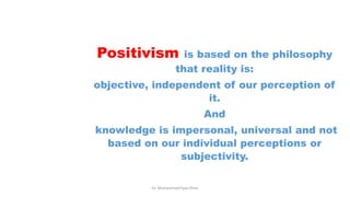 Positivism is based on the philosophy
that reality is:
objective, independent of our perception of
it.
And
knowledge is impersonal, universal and not
based on our individual perceptions or
subjectivity.
Dr. Muhammad Ilyas Khan
 