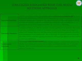STRATEGIES ASSOCIATED WITH THE MIXED
                          METHODS APPROACH

                        Sequential procedures, in which the researcher seeks to elaborate on or expand the findings of one
                        method with another method. This may involve beginning with a qualitative method for
Sequential Procedures   exploratory purposes and following up with a quantitative method with a large sample so that the
                        researcher can generalize results to a population. Alternatively, the study may begin with a
                        qualitative method involving detailed exploration with a few cases or individuals.

                        Concurrent procedures, in which the researcher converges quantitative and qualitative data in order
                        to provide a comprehensive analysis of the research problem. In this design, the investigator
                        collects both forms of data at the same time during the study and then integrates the information
Concurrent Procedures
                        in the interpretation of the overall results. Also, in this design, the researcher nests one from the
                        data within another, larger data collection procedure in order to analyze different questions or levels
                        of units in an organization.
                        This strategy involve the data collection either through sequential or a con-current approach, but
Transformative          after the initial analysis, there searcher uses procedure to transform one data type into the other
Procedures              data type. This is accomplishing result which facilitates comparison, interrelation and further
                        analysis of two data sets.
 