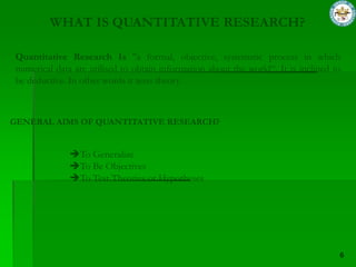 WHAT IS QUANTITATIVE RESEARCH?

Quantitative Research Is "a formal, objective, systematic process in which
numerical data are utilised to obtain information about the world“. It is inclined to
be deductive. In other words it tests theory.



GENERAL AIMS OF QUANTITATIVE RESEARCH?


              To Generalize
              To Be Objectives
              To Test Theories or Hypotheses
 