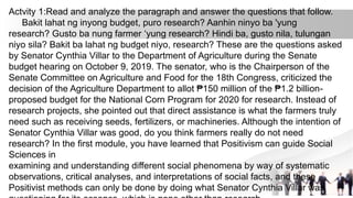 Actvity 1:Read and analyze the paragraph and answer the questions that follow.
Bakit lahat ng inyong budget, puro research? Aanhin ninyo ba 'yung
research? Gusto ba nung farmer ‘yung research? Hindi ba, gusto nila, tulungan
niyo sila? Bakit ba lahat ng budget niyo, research? These are the questions asked
by Senator Cynthia Villar to the Department of Agriculture during the Senate
budget hearing on October 9, 2019. The senator, who is the Chairperson of the
Senate Committee on Agriculture and Food for the 18th Congress, criticized the
decision of the Agriculture Department to allot ₱150 million of the ₱1.2 billion-
proposed budget for the National Corn Program for 2020 for research. Instead of
research projects, she pointed out that direct assistance is what the farmers truly
need such as receiving seeds, fertilizers, or machineries. Although the intention of
Senator Cynthia Villar was good, do you think farmers really do not need
research? In the first module, you have learned that Positivism can guide Social
Sciences in
examining and understanding different social phenomena by way of systematic
observations, critical analyses, and interpretations of social facts, and these
Positivist methods can only be done by doing what Senator Cynthia Villar was
 