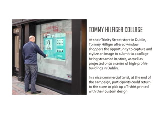 Tommy Hilfiger Collage
At their Trinity Street store in Dublin,
Tommy Hilfiger offered window
shoppers the opportunity to capture and
stylize an image to submit to a collage
being streamed in-store, as well as
projected onto a series of high-profile
buildings in Dublin.

In a nice commercial twist, at the end of
the campaign, participants could return
to the store to pick up a T-shirt printed
with their custom design.
 