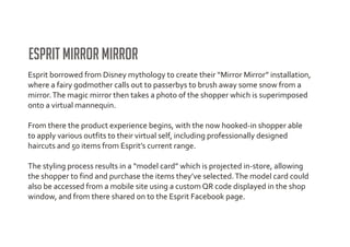 Esprit Mirror Mirror
Esprit borrowed from Disney mythology to create their “Mirror Mirror” installation,
where a fairy godmother calls out to passerbys to brush away some snow from a
mirror. The magic mirror then takes a photo of the shopper which is superimposed
onto a virtual mannequin.

From there the product experience begins, with the now hooked-in shopper able
to apply various outfits to their virtual self, including professionally designed
haircuts and 50 items from Esprit’s current range.

The styling process results in a “model card” which is projected in-store, allowing
the shopper to find and purchase the items they’ve selected. The model card could
also be accessed from a mobile site using a custom QR code displayed in the shop
window, and from there shared on to the Esprit Facebook page.
 
