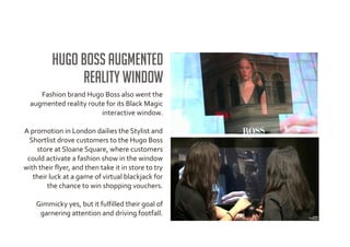 Hugo Boss augmented
               reality window
     Fashion brand Hugo Boss also went the
  augmented reality route for its Black Magic
                        interactive window.

A promotion in London dailies the Stylist and
  Shortlist drove customers to the Hugo Boss
    store at Sloane Square, where customers
 could activate a fashion show in the window
with their flyer, and then take it in store to try
   their luck at a game of virtual blackjack for
        the chance to win shopping vouchers.

    Gimmicky yes, but it fulfilled their goal of
     garnering attention and driving footfall.
 