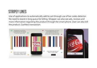 Stripey Lines
Use of applications to automatically add to cart through use of bar codes detector.
No need to stand in long queus for billing. Shopper can also see ads, reviews and
more information regarding the product through the smart phone. User can also bill
the product. Cashless transaction.
 