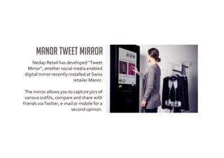 Manor Tweet Mirror
     Nedap Retail has developed “Tweet
  Mirror”, another social media enabled
 digital mirror recently installed at Swiss
                           retailer Manor.

 The mirror allows you to capture pics of
 various outfits, compare and share with
friends via Twitter, e-mail or mobile for a
                          second opinion.
 