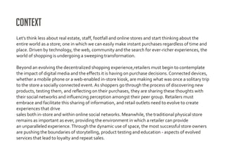 Context
Let’s think less about real estate, staff, footfall and online stores and start thinking about the
entire world as a store; one in which we can easily make instant purchases regardless of time and
place. Driven by technology, the web, community and the search for ever-richer experiences, the
world of shopping is undergoing a sweeping transformation.

Beyond an evolving the decentralized shopping experience,retailers must begin to contemplate
the impact of digital media and the effects it is having on purchase decisions. Connected devices,
whether a mobile phone or a web-enabled in-store kiosk, are making what was once a solitary trip
to the store a socially connected event. As shoppers go through the process of discovering new
products, testing them, and reflecting on their purchases, they are sharing these thoughts with
their social networks and influencing perception amongst their peer group. Retailers must
embrace and facilitate this sharing of information, and retail outlets need to evolve to create
experiences that drive
sales both in-store and within online social networks. Meanwhile, the traditional physical store
remains as important as ever, providing the environment in which a retailer can provide
an unparalleled experience. Through the dynamic use of space, the most successful store owners
are pushing the boundaries of storytelling, product testing and education - aspects of evolved
services that lead to loyalty and repeat sales.
 