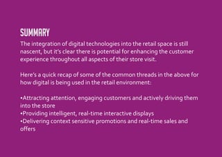 Summary
The integration of digital technologies into the retail space is still
nascent, but it’s clear there is potential for enhancing the customer
experience throughout all aspects of their store visit.

Here’s a quick recap of some of the common threads in the above for
how digital is being used in the retail environment:

? attention, engaging customers and actively driving them
Attracting
into the store
?intelligent, real-time interactive displays
 Providing
? context sensitive promotions and real-time sales and
 Delivering
offers
 
