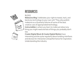Resources
BLOGS
Makezine Blog "celebrates your right to tweak, hack, and
bend any technology to your own will."They also publish
makezine as a Quarterly Volume of some of the best
creative uses of appropriated technology.
Instructables is where you learn to make just about any
thing you might need and lots of things you probably don't
too.
Create Digital Music & Create Digital Motion have
interesting articles quite regularily about building interfaces
and devices for interaction and performance for inspiration.
Understanding the industry
 