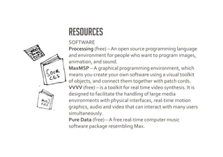Resources
SOFTWARE
Processing (free) – An open source programming language
and environment for people who want to program images,
animation, and sound.
MaxMSP – A graphical programming environment, which
means you create your own software using a visual toolkit
of objects, and connect them together with patch cords.
VVVV (free) – is a toolkit for real time video synthesis. It is
designed to facilitate the handling of large media
environments with physical interfaces, real-time motion
graphics, audio and video that can interact with many users
simultaneously.
Pure Data (free) – A free real-time computer music
software package resembling Max.
 