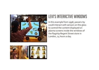 Levi’s interactive windows
In this example from 1998, passers-by
could interact with sensors on the glass
to control the content displayed on
plasma screens inside the windows of
the flagship Regent Street store in
London, 24 hours a day.
 