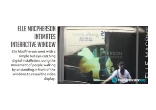 Elle MacPherson
          Intimates
interactive window
Elle MacPherson went with a
     simple but eye-catching
digital installation, using the
movement of people walking
by or standing in front of the
 windows to reveal the video
                       display.
 