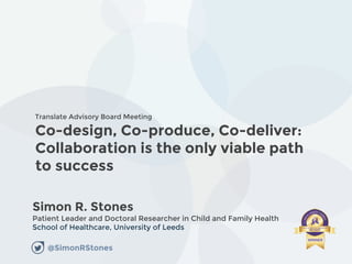 Co-design, Co-produce, Co-deliver:
Collaboration is the only viable path
to success
Simon R. Stones
Patient Leader and Doctoral Researcher in Child and Family Health
School of Healthcare, University of Leeds
Translate Advisory Board Meeting
@SimonRStones
 