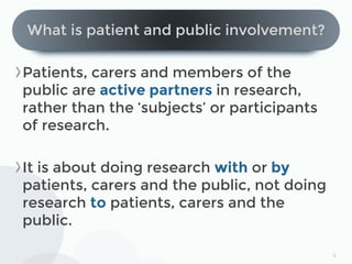 4
What is patient and public involvement?
Patients, carers and members of the
public are active partners in research,
rath...