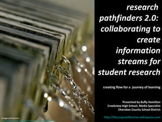 research  pathfinders 2.0:  collaborating to create information streams for student research creating flow for a  journey of learning Presented by Buffy Hamilton Creekview High School, Media Specialist Cherokee County School District http://theunquietlibrarian.wikispaces.com   Image attribution:  http://www.flickr.com/photos/amunivers/412377747/  (CC) 