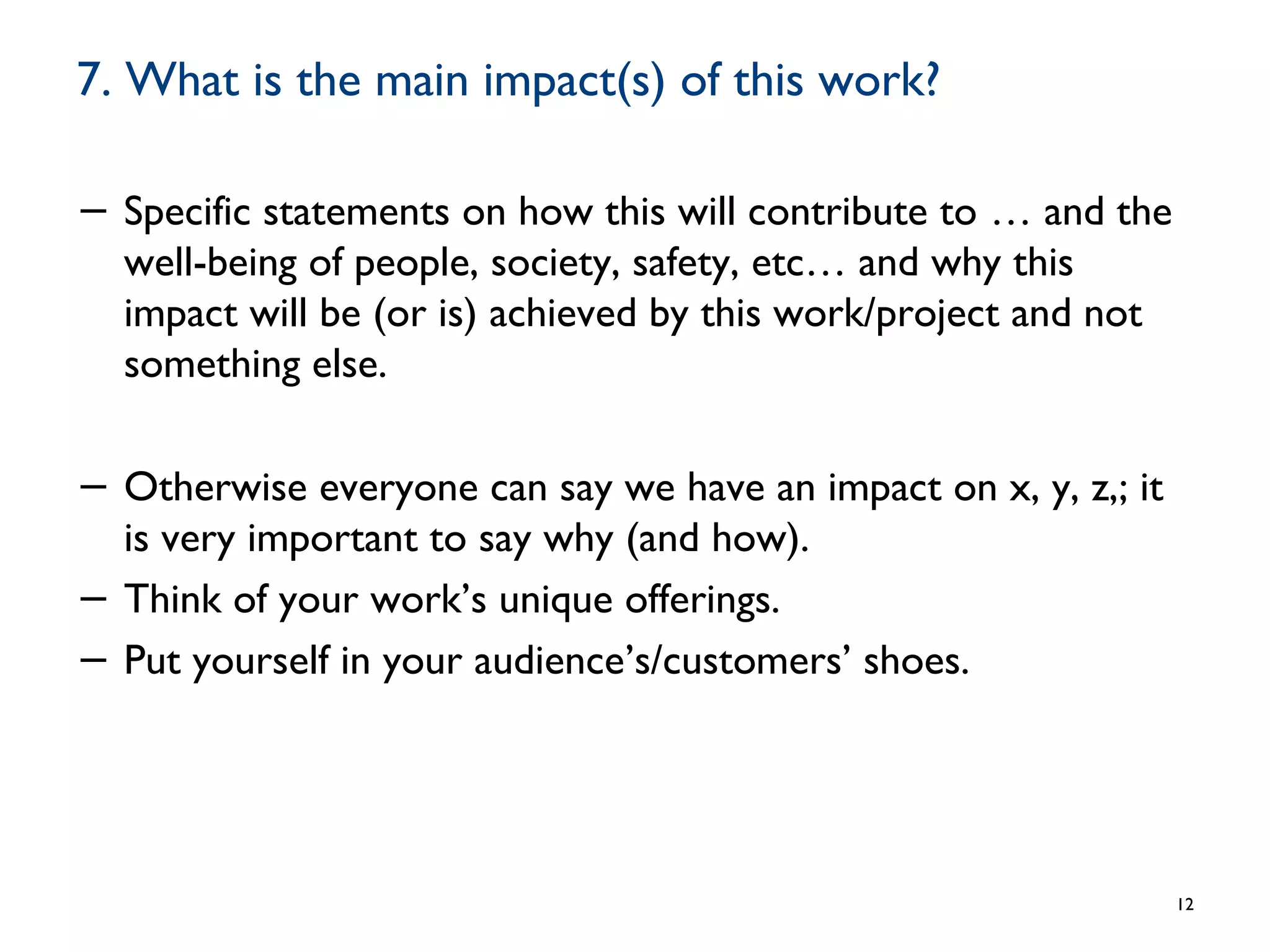 7. What is the main impact(s) of this work?
− Specific statements on how this will contribute to … and the
well-being of people, society, safety, etc… and why this
impact will be (or is) achieved by this work/project and not
something else.
− Otherwise everyone can say we have an impact on x, y, z,; it
is very important to say why (and how).
− Think of your work’s unique offerings.
− Put yourself in your audience’s/customers’ shoes.
12
 