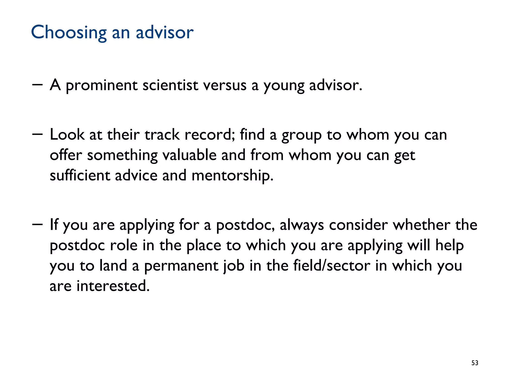 Choosing an advisor
− A prominent scientist versus a young advisor.
− Look at their track record; find a group to whom you can
offer something valuable and from whom you can get
sufficient advice and mentorship.
− If you are applying for a postdoc, always consider whether the
postdoc role in the place to which you are applying will help
you to land a permanent job in the field/sector in which you
are interested.
53
 