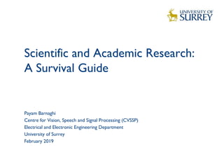 Scientific and Academic Research:
A Survival Guide 
1
Payam Barnaghi
Centre for Vision, Speech and Signal Processing (CVSSP)
Electrical and Electronic Engineering Department
University of Surrey
February 2019
 