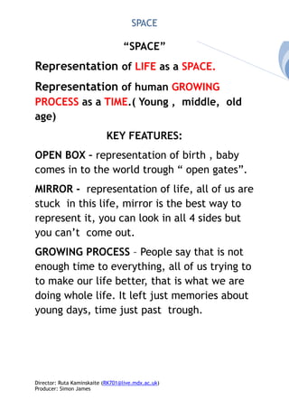 SPACE
“SPACE”
Representation of LIFE as a SPACE.
Representation of human GROWING
PROCESS as a TIME.( Young , middle, old
age)
KEY FEATURES:
OPEN BOX – representation of birth , baby
comes in to the world trough “ open gates”.
MIRROR - representation of life, all of us are
stuck in this life, mirror is the best way to
represent it, you can look in all 4 sides but
you can’t come out.
GROWING PROCESS – People say that is not
enough time to everything, all of us trying to
to make our life better, that is what we are
doing whole life. It left just memories about
young days, time just past trough.
Director: Ruta Kaminskaite (RK701@live.mdx.ac.uk)
Producer: Simon James
 