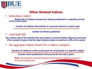 Other Related indices
• Immediacy index:
Rapid rate of citation process for articles published in a specific journal
in the current year
number of citations the articles in a journal receive in a given year
number of articles published
• cited half-life:
the median age of the articles that were cited in Journal Citation Reports each year
(The number of years that the total citations takes to decline to 50% of its value)
• the aggregate impact factor for a subject category:
Number of citations in the current year for all journals in a specific subject
Number items published in the journal for the last 2 years
Note: Comparisons of impact factors should only be made for journals in
the same subject area.
 