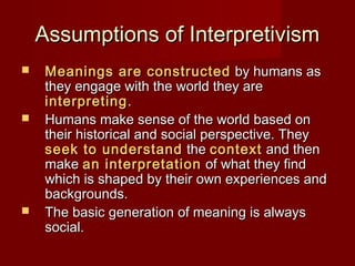 Assumptions of InterpretivismAssumptions of Interpretivism
 Meanings are constructedMeanings are constructed by humans asby humans as
they engage with the world they arethey engage with the world they are
interpretinginterpreting..
 Humans make sense of the world based onHumans make sense of the world based on
their historical and social perspective. Theytheir historical and social perspective. They
seek to understandseek to understand thethe contextcontext and thenand then
makemake an interpretationan interpretation of what they findof what they find
which is shaped by their own experiences andwhich is shaped by their own experiences and
backgrounds.backgrounds.
 The basic generation of meaning is alwaysThe basic generation of meaning is always
social.social.
 