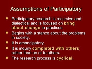 Assumptions of ParticipatoryAssumptions of Participatory
 Participatory research is recursive andParticipatory research is recursive and
dialectical and is focused ondialectical and is focused on bringbring
about changeabout change in practices.in practices.
 Begins with a stance about the problemsBegins with a stance about the problems
in society.in society.
 It is emancipatory.It is emancipatory.
 It is inquiryIt is inquiry completed with otherscompleted with others
rather than on or to others.rather than on or to others.
 The research process isThe research process is cyclicalcyclical..
 