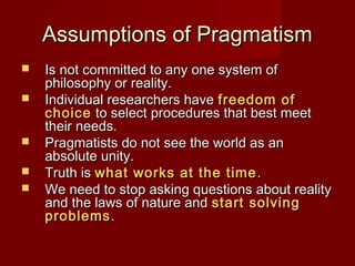 Assumptions of PragmatismAssumptions of Pragmatism
 Is not committed to any one system ofIs not committed to any one system of
philosophy or reality.philosophy or reality.
 Individual researchers haveIndividual researchers have freedom offreedom of
choicechoice to select procedures that best meetto select procedures that best meet
their needs.their needs.
 Pragmatists do not see the world as anPragmatists do not see the world as an
absolute unity.absolute unity.
 Truth isTruth is what works at the timewhat works at the time ..
 We need to stop asking questions about realityWe need to stop asking questions about reality
and the laws of nature andand the laws of nature and start solvingstart solving
problemsproblems..
 