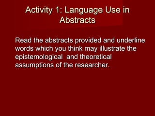 Activity 1: Language Use inActivity 1: Language Use in
AbstractsAbstracts
Read the abstracts provided and underlineRead the abstracts provided and underline
words which you think may illustrate thewords which you think may illustrate the
epistemological and theoreticalepistemological and theoretical
assumptions of the researcher.assumptions of the researcher.
 