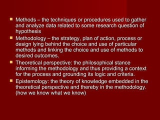  Methods – the techniques or procedures used to gatherMethods – the techniques or procedures used to gather
and analyze data related to some research question ofand analyze data related to some research question of
hypothesishypothesis
 Methodology – the strategy, plan of action, process orMethodology – the strategy, plan of action, process or
design lying behind the choice and use of particulardesign lying behind the choice and use of particular
methods and linking the choice and use of methods tomethods and linking the choice and use of methods to
desired outcomes.desired outcomes.
 Theoretical perspective: the philosophical stanceTheoretical perspective: the philosophical stance
informing the methodology and thus providing a contextinforming the methodology and thus providing a context
for the process and grounding its logic and criteria.for the process and grounding its logic and criteria.
 Epistemology: the theory of knowledge embedded in theEpistemology: the theory of knowledge embedded in the
theoretical perspective and thereby in the methodology.theoretical perspective and thereby in the methodology.
(how we know what we know)(how we know what we know)
 