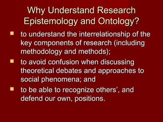 Why Understand ResearchWhy Understand Research
Epistemology and Ontology?Epistemology and Ontology?
 to understand the interrelationship of theto understand the interrelationship of the
key components of research (includingkey components of research (including
methodology and methods);methodology and methods);
 to avoid confusion when discussingto avoid confusion when discussing
theoretical debates and approaches totheoretical debates and approaches to
social phenomena; andsocial phenomena; and
 to be able to recognize others’, andto be able to recognize others’, and
defend our own, positions.defend our own, positions.
 