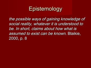 EpistemologyEpistemology
the possible ways of gaining knowledge ofthe possible ways of gaining knowledge of
social reality, whatever it is understood tosocial reality, whatever it is understood to
be. In short, claims about how what isbe. In short, claims about how what is
assumed to exist can be known.assumed to exist can be known. Blaikie,Blaikie,
2000, p. 82000, p. 8
 